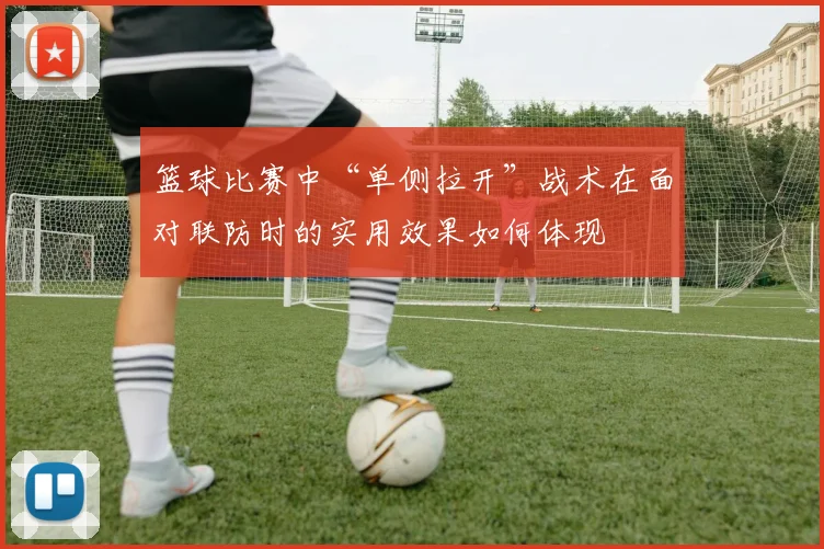 篮球比赛中“单侧拉开”战术在面对联防时的实用效果如何体现